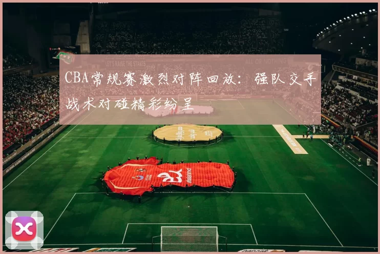 CBA常规赛激烈对阵回放：强队交手战术对碰精彩纷呈