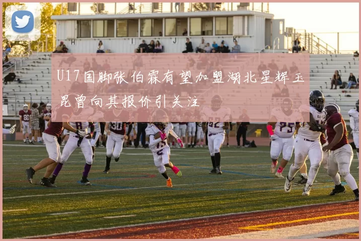 U17国脚张伯霖有望加盟湖北星辉玉昆曾向其报价引关注