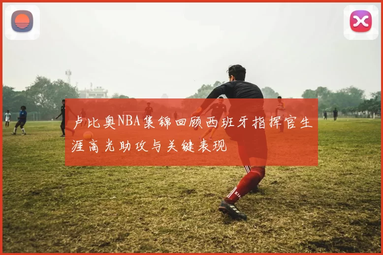 卢比奥NBA集锦回顾西班牙指挥官生涯高光助攻与关键表现