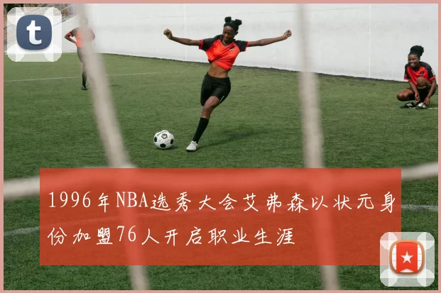 1996年NBA选秀大会艾弗森以状元身份加盟76人开启职业生涯