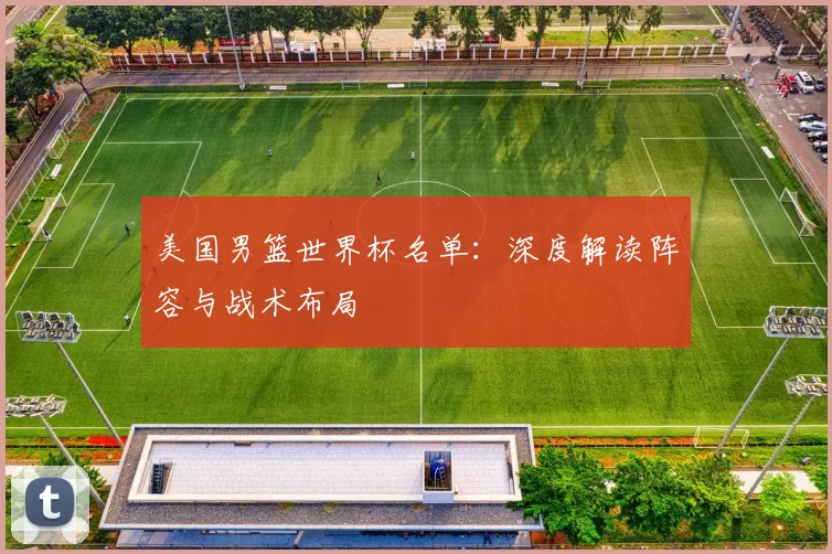 美国男篮世界杯名单:深度解读阵容与战术布局