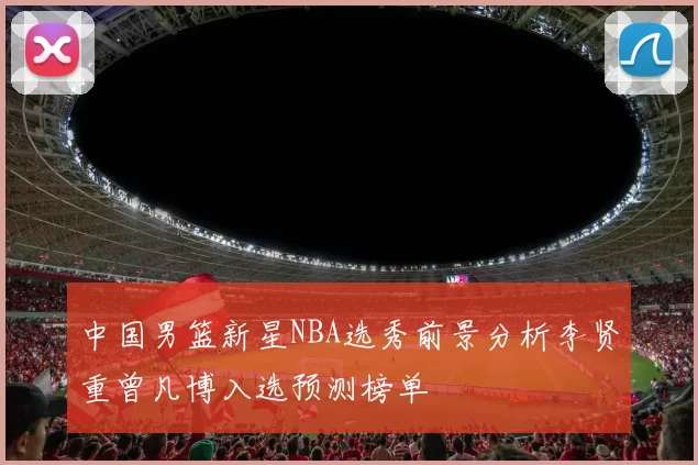 中国男篮新星NBA选秀前景分析李贤重曾凡博入选预测榜单