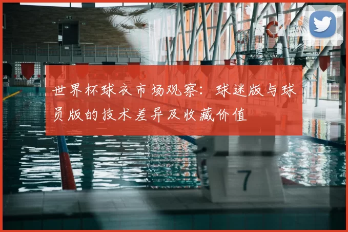 世界杯球衣市场观察:球迷版与球员版的技术差异及收藏价值