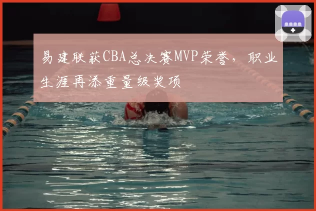 易建联获CBA总决赛MVP荣誉,职业生涯再添重量级奖项