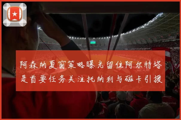 阿森纳夏窗策略曝光留住阿尔特塔是首要任务关注托纳利与磁卡引援动态