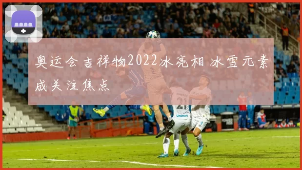 奥运会吉祥物2022冰亮相 冰雪元素成关注焦点
