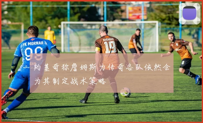 约基奇称詹姆斯为传奇各队依然会为其制定战术策略