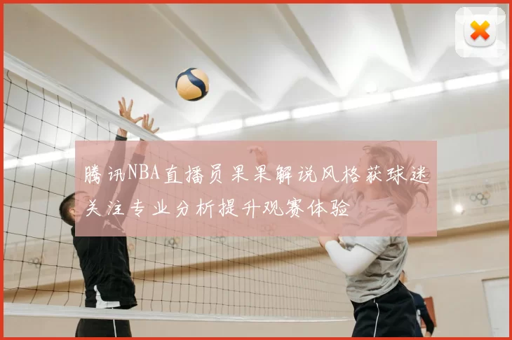 腾讯NBA直播员果果解说风格获球迷关注专业分析提升观赛体验