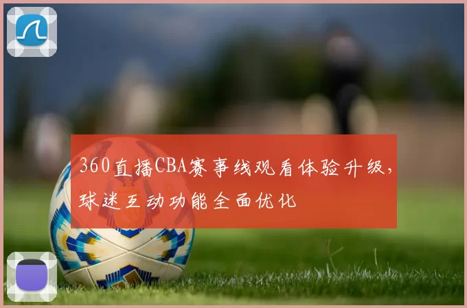 360直播CBA赛事线观看体验升级，球迷互动功能全面优化