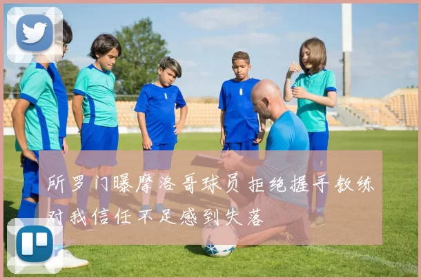 所罗门曝摩洛哥球员拒绝握手教练对我信任不足感到失落
